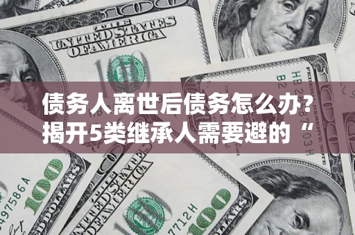 武汉债务人离世后债务怎么办？揭开5类继承人需要避的“坑”